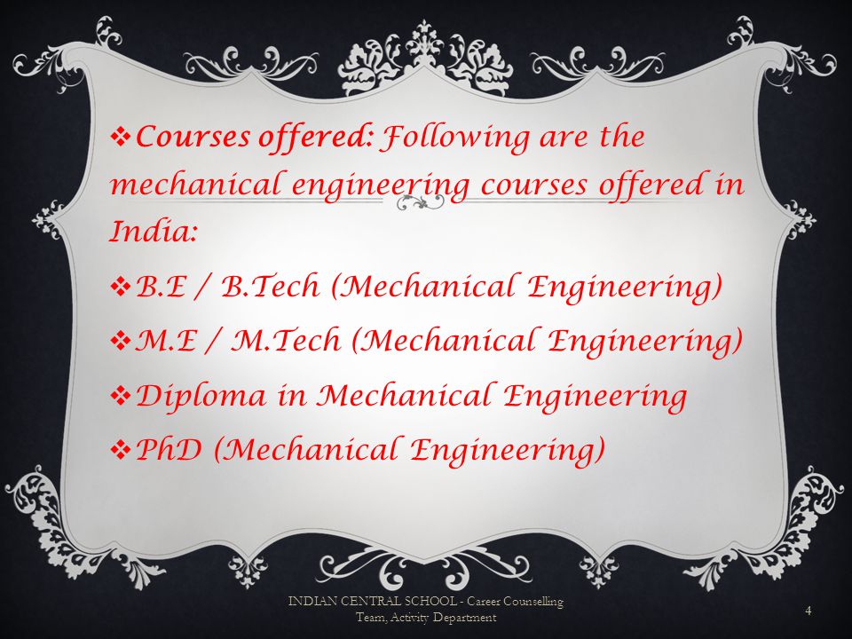  Courses offered: Following are the mechanical engineering courses offered in India:  B.E / B.Tech (Mechanical Engineering)  M.E / M.Tech (Mechanical Engineering)  Diploma in Mechanical Engineering  PhD (Mechanical Engineering) 4 INDIAN CENTRAL SCHOOL - Career Counselling Team, Activity Department