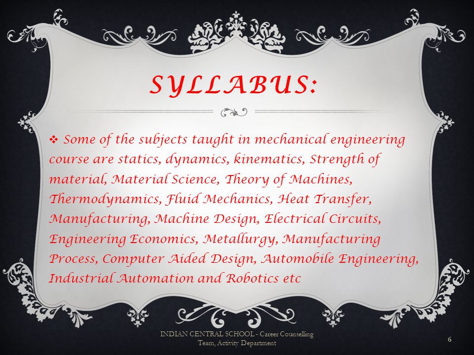 SYLLABUS:  Some of the subjects taught in mechanical engineering course are statics, dynamics, kinematics, Strength of material, Material Science, Theory of Machines, Thermodynamics, Fluid Mechanics, Heat Transfer, Manufacturing, Machine Design, Electrical Circuits, Engineering Economics, Metallurgy, Manufacturing Process, Computer Aided Design, Automobile Engineering, Industrial Automation and Robotics etc 6 INDIAN CENTRAL SCHOOL - Career Counselling Team, Activity Department