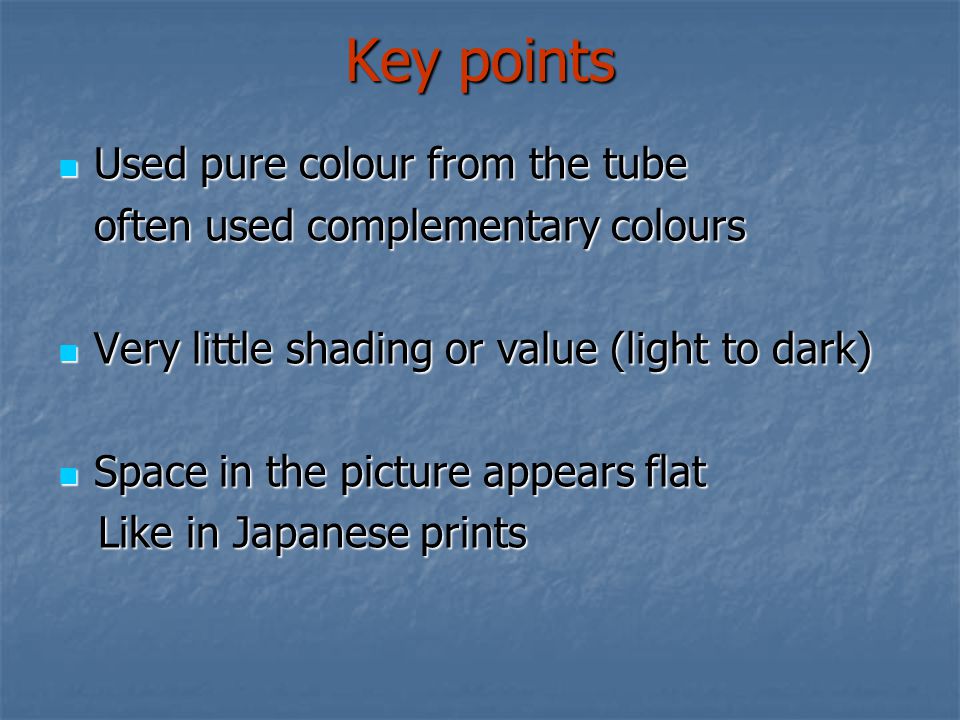 Key points Used pure colour from the tube Used pure colour from the tube often used complementary colours Very little shading or value (light to dark) Very little shading or value (light to dark) Space in the picture appears flat Space in the picture appears flat Like in Japanese prints Like in Japanese prints