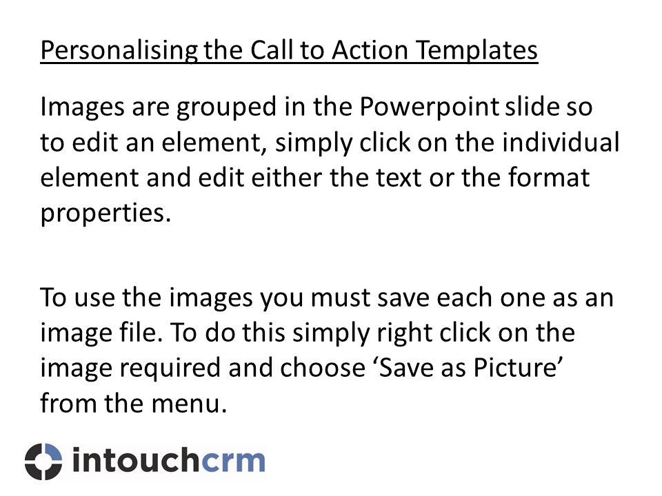 Personalising the Call to Action Templates Images are grouped in the Powerpoint slide so to edit an element, simply click on the individual element and edit either the text or the format properties.
