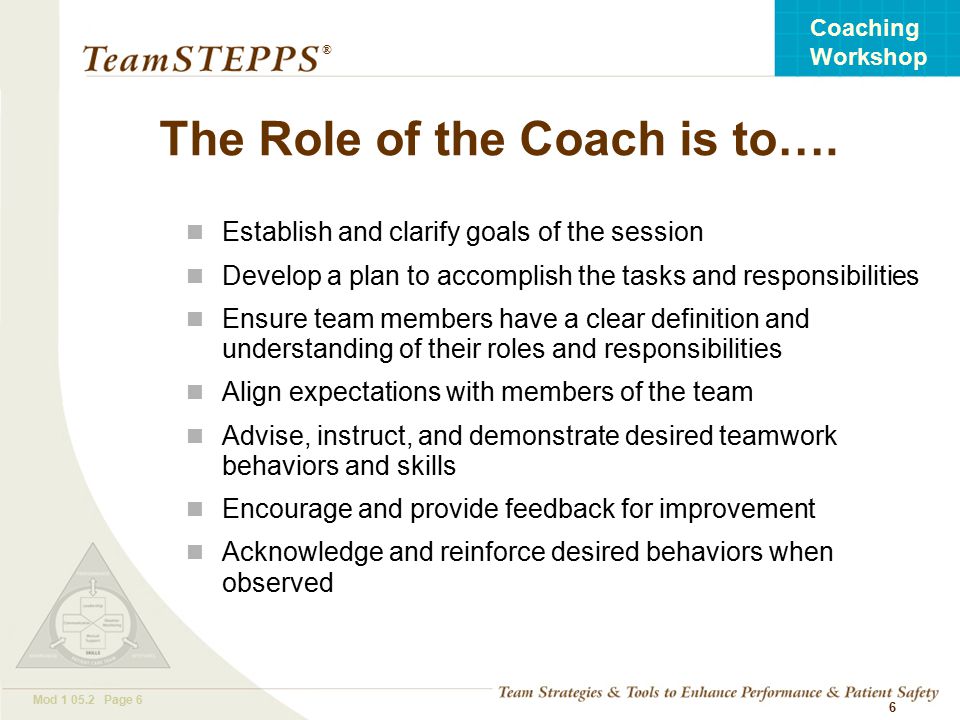 T EAM STEPPS 05.2 Mod Page 6 Coaching Workshop ® 6 The Role of the Coach is to….