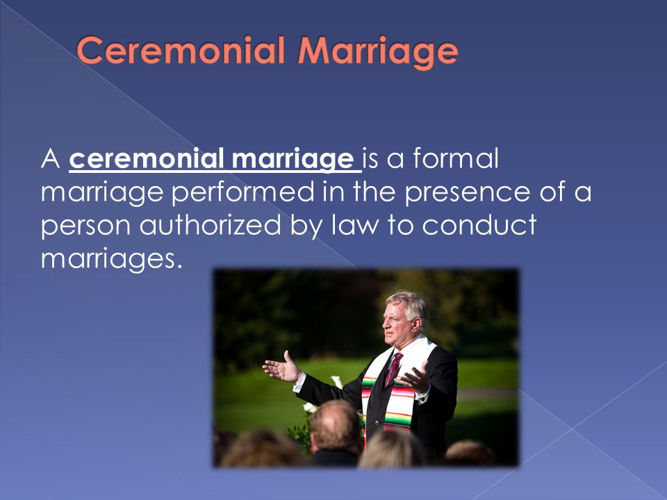 A ceremonial marriage is a formal marriage performed in the presence of a person authorized by law to conduct marriages.