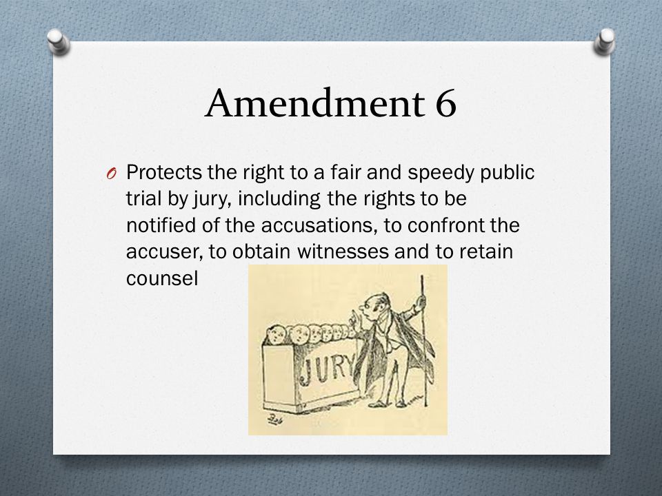 Amendment 6 O Protects the right to a fair and speedy public trial by jury, including the rights to be notified of the accusations, to confront the accuser, to obtain witnesses and to retain counsel