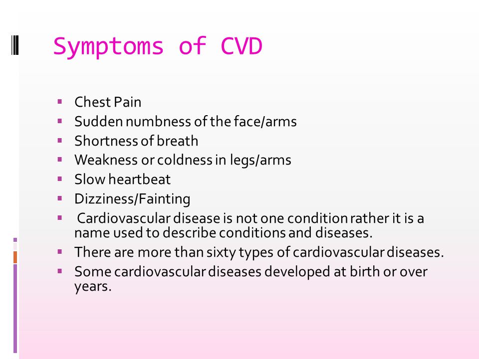 Symptoms of CVD  Chest Pain  Sudden numbness of the face/arms  Shortness of breath  Weakness or coldness in legs/arms  Slow heartbeat  Dizziness/Fainting  Cardiovascular disease is not one condition rather it is a name used to describe conditions and diseases.