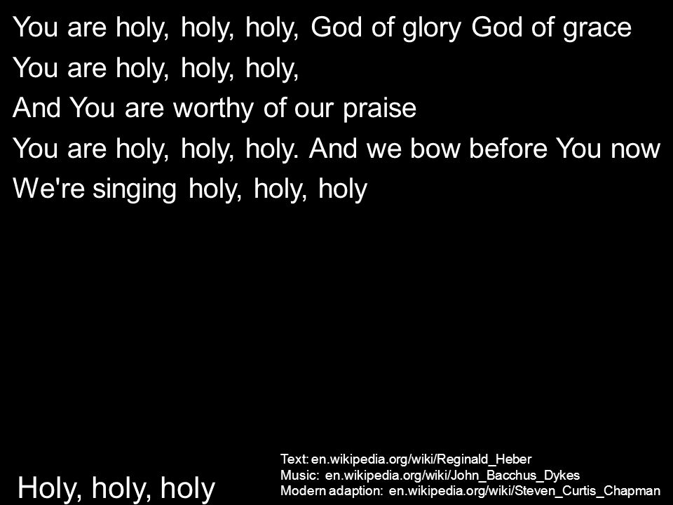 Text: en.wikipedia.org/wiki/Reginald_Heber Music: en.wikipedia.org/wiki/John_Bacchus_Dykes Modern adaption: en.wikipedia.org/wiki/Steven_Curtis_Chapman Holy, holy, holy You are holy, holy, holy, God of glory God of grace You are holy, holy, holy, And You are worthy of our praise You are holy, holy, holy.