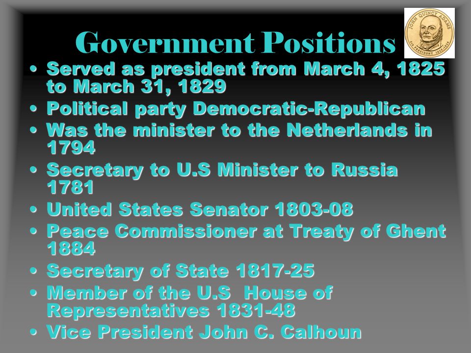 Government Positions Served as president from March 4, 1825 to March 31, 1829Served as president from March 4, 1825 to March 31, 1829 Political party Democratic-RepublicanPolitical party Democratic-Republican Was the minister to the Netherlands in 1794Was the minister to the Netherlands in 1794 Secretary to U.S Minister to Russia 1781Secretary to U.S Minister to Russia 1781 United States Senator United States Senator Peace Commissioner at Treaty of Ghent 1884Peace Commissioner at Treaty of Ghent 1884 Secretary of State Secretary of State Member of the U.S House of Representatives Member of the U.S House of Representatives Vice President John C.