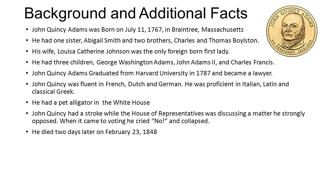 Background and Additional Facts John Quincy Adams was Born on July 11, 1767, in Braintree, Massachusetts He had one sister, Abigail Smith and two brothers, Charles and Thomas Boylston.