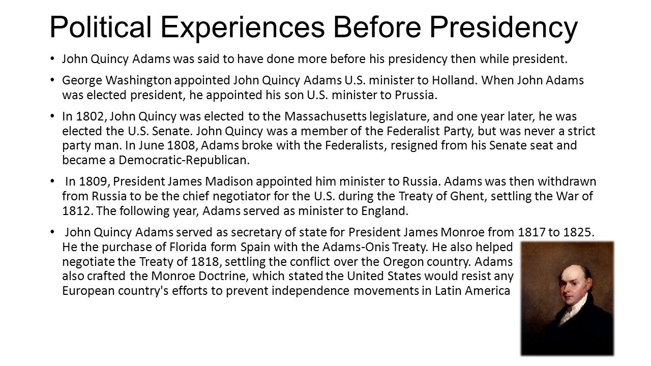 Political Experiences Before Presidency John Quincy Adams was said to have done more before his presidency then while president.