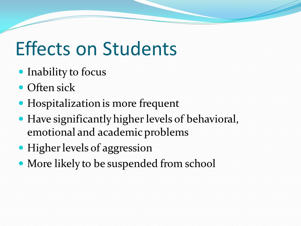 Effects on Students Inability to focus Often sick Hospitalization is more frequent Have significantly higher levels of behavioral, emotional and academic problems Higher levels of aggression More likely to be suspended from school