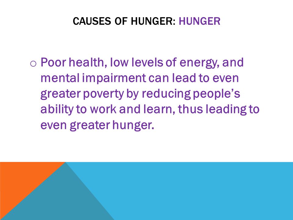 CAUSES OF HUNGER: HUNGER o Poor health, low levels of energy, and mental impairment can lead to even greater poverty by reducing people’s ability to work and learn, thus leading to even greater hunger.