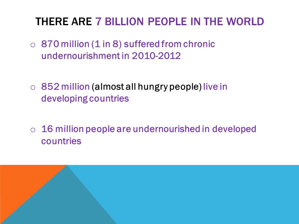 THERE ARE 7 BILLION PEOPLE IN THE WORLD o 870 million (1 in 8) suffered from chronic undernourishment in o 852 million (almost all hungry people) live in developing countries o 16 million people are undernourished in developed countries