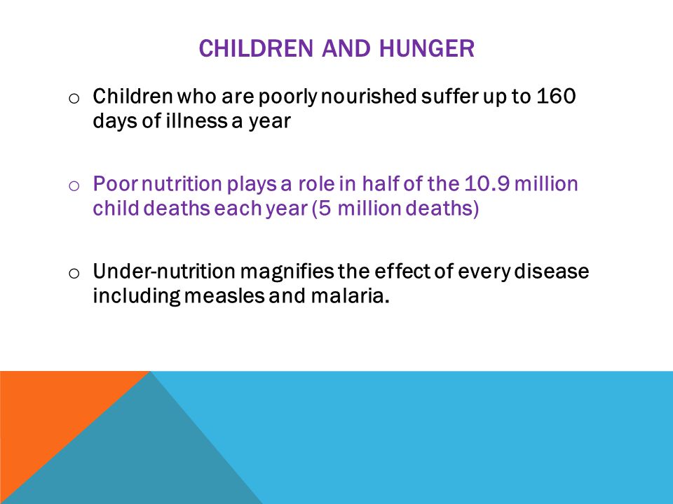 CHILDREN AND HUNGER o Children who are poorly nourished suffer up to 160 days of illness a year o Poor nutrition plays a role in half of the 10.9 million child deaths each year (5 million deaths) o Under-nutrition magnifies the effect of every disease including measles and malaria.