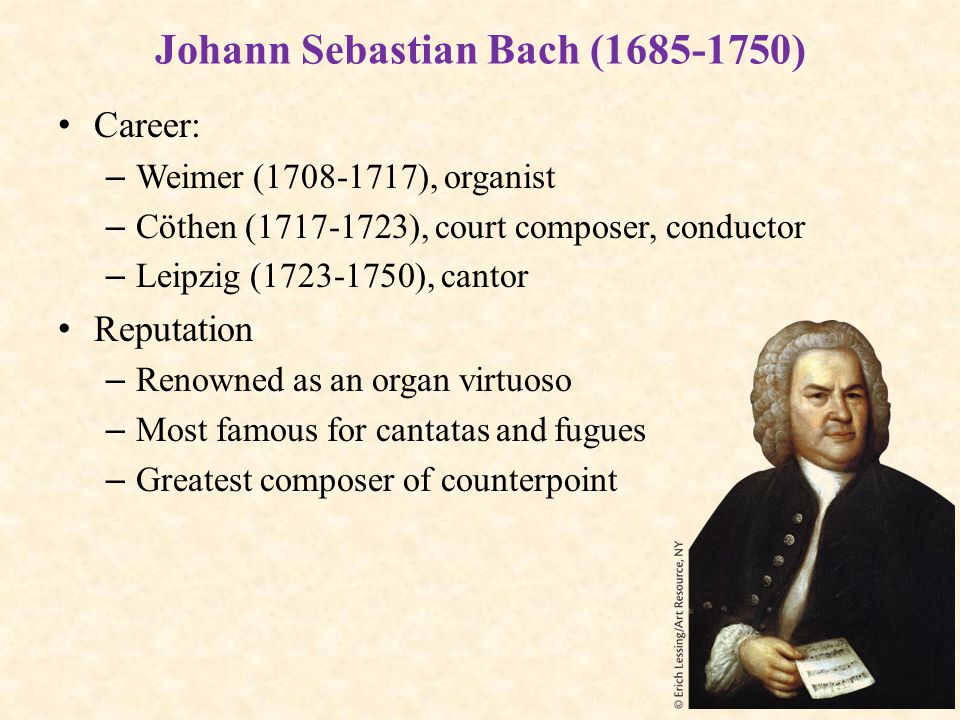 Johann Sebastian Bach ( ) Career: – Weimer ( ), organist – Cöthen ( ), court composer, conductor – Leipzig ( ), cantor Reputation – Renowned as an organ virtuoso – Most famous for cantatas and fugues – Greatest composer of counterpoint