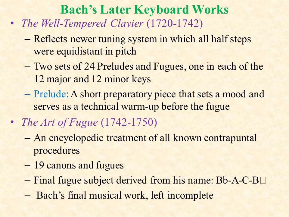 Bach’s Later Keyboard Works The Well-Tempered Clavier ( ) – Reflects newer tuning system in which all half steps were equidistant in pitch – Two sets of 24 Preludes and Fugues, one in each of the 12 major and 12 minor keys – Prelude: A short preparatory piece that sets a mood and serves as a technical warm-up before the fugue The Art of Fugue ( ) – An encyclopedic treatment of all known contrapuntal procedures – 19 canons and fugues – Final fugue subject derived from his name: Bb-A-C-B  – Bach’s final musical work, left incomplete