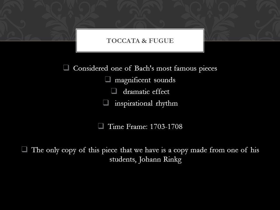  Considered one of Bach s most famous pieces  magnificent sounds  dramatic effect  inspirational rhythm  Time Frame:  The only copy of this piece that we have is a copy made from one of his students, Johann Rinkg TOCCATA & FUGUE