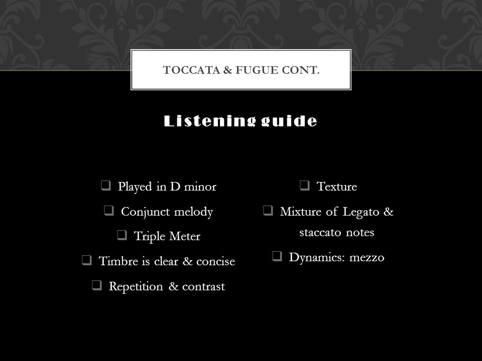  Played in D minor  Conjunct melody  Triple Meter  Timbre is clear & concise  Repetition & contrast  Texture  Mixture of Legato & staccato notes  Dynamics: mezzo Listening guide TOCCATA & FUGUE CONT.