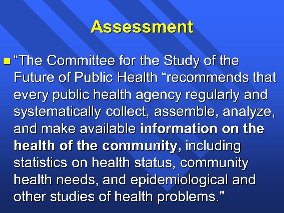 Assessment n The Committee for the Study of the Future of Public Health recommends that every public health agency regularly and systematically collect, assemble, analyze, and make available information on the health of the community, including statistics on health status, community health needs, and epidemiological and other studies of health problems.