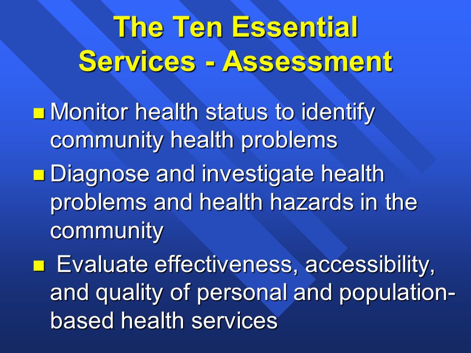 The Ten Essential Services - Assessment n Monitor health status to identify community health problems n Diagnose and investigate health problems and health hazards in the community n Evaluate effectiveness, accessibility, and quality of personal and population- based health services