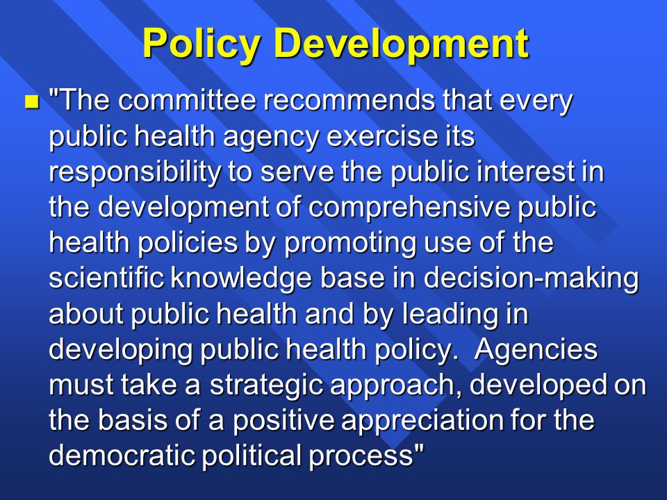 Policy Development n The committee recommends that every public health agency exercise its responsibility to serve the public interest in the development of comprehensive public health policies by promoting use of the scientific knowledge base in decision-making about public health and by leading in developing public health policy.