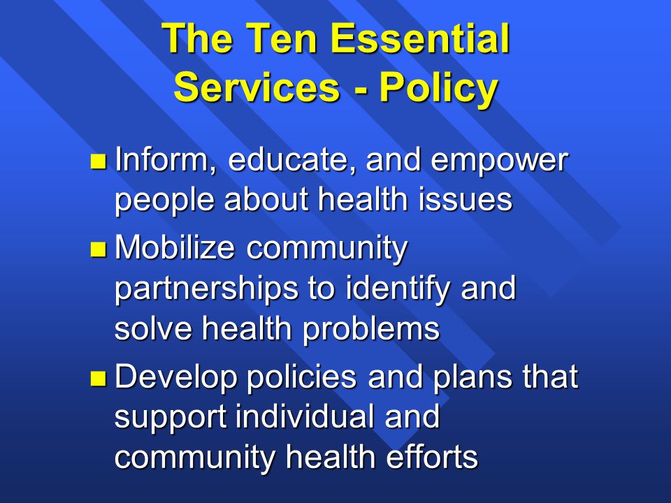 The Ten Essential Services - Policy n Inform, educate, and empower people about health issues n Mobilize community partnerships to identify and solve health problems n Develop policies and plans that support individual and community health efforts
