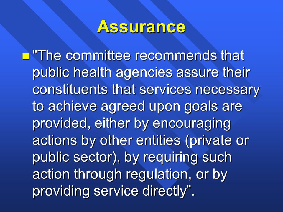 Assurance n The committee recommends that public health agencies assure their constituents that services necessary to achieve agreed upon goals are provided, either by encouraging actions by other entities (private or public sector), by requiring such action through regulation, or by providing service directly .