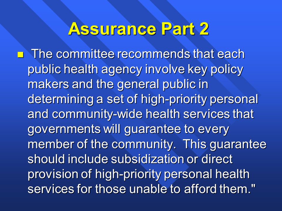 Assurance Part 2 n The committee recommends that each public health agency involve key policy makers and the general public in determining a set of high-priority personal and community-wide health services that governments will guarantee to every member of the community.