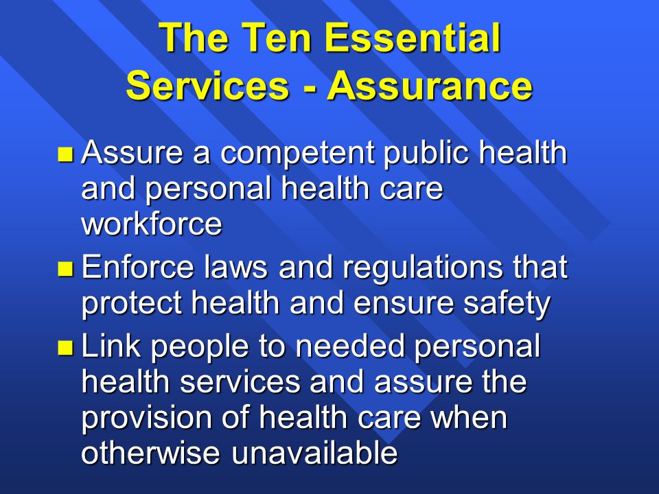The Ten Essential Services - Assurance n Assure a competent public health and personal health care workforce n Enforce laws and regulations that protect health and ensure safety n Link people to needed personal health services and assure the provision of health care when otherwise unavailable