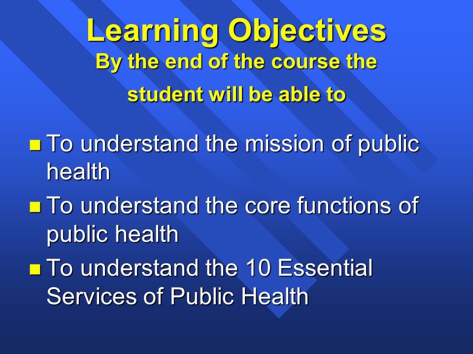 Learning Objectives By the end of the course the student will be able to n To understand the mission of public health n To understand the core functions of public health n To understand the 10 Essential Services of Public Health
