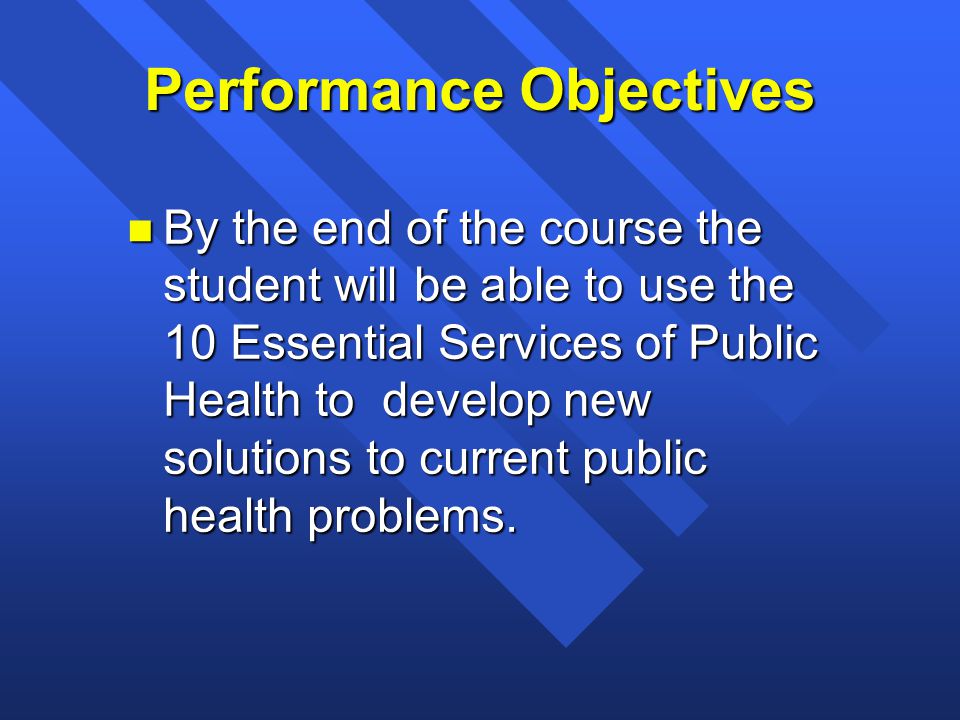Performance Objectives n By the end of the course the student will be able to use the 10 Essential Services of Public Health to develop new solutions to current public health problems.