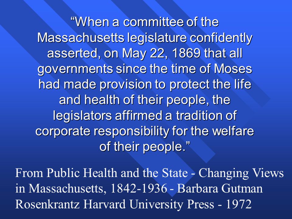 When a committee of the Massachusetts legislature confidently asserted, on May 22, 1869 that all governments since the time of Moses had made provision to protect the life and health of their people, the legislators affirmed a tradition of corporate responsibility for the welfare of their people. From Public Health and the State - Changing Views in Massachusetts, Barbara Gutman Rosenkrantz Harvard University Press