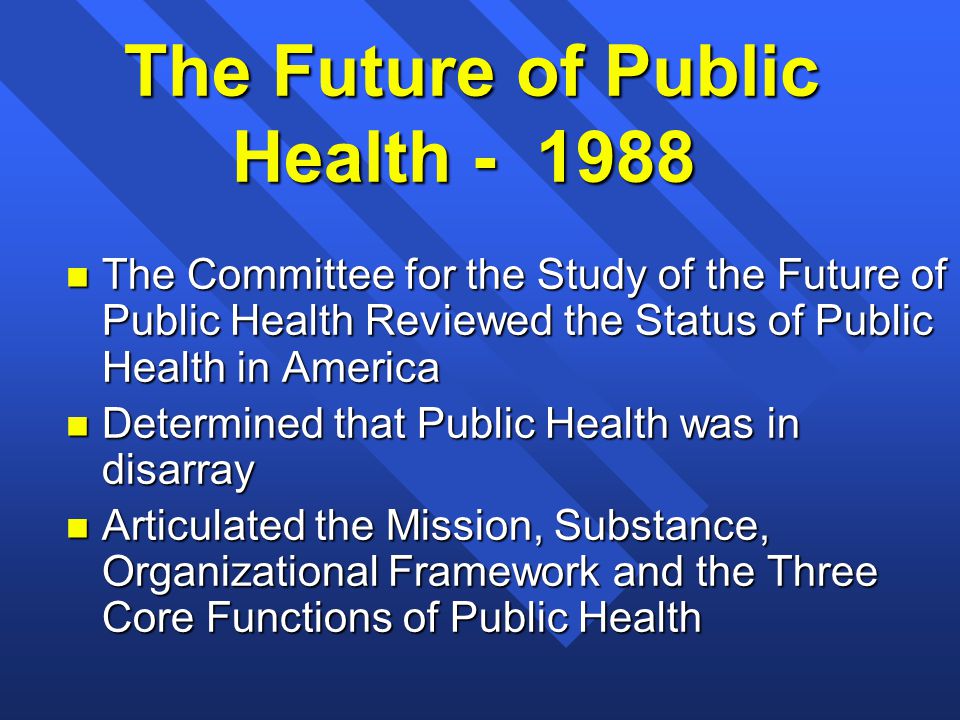 The Future of Public Health n The Committee for the Study of the Future of Public Health Reviewed the Status of Public Health in America n Determined that Public Health was in disarray n Articulated the Mission, Substance, Organizational Framework and the Three Core Functions of Public Health