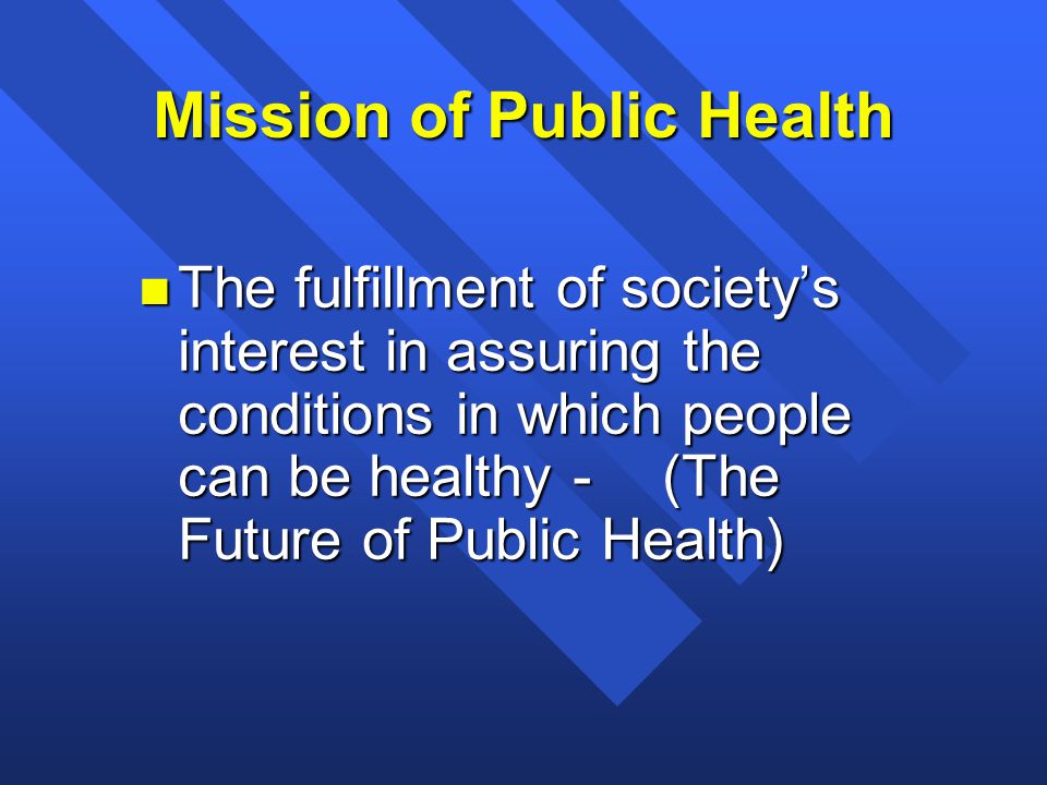 Mission of Public Health n The fulfillment of society’s interest in assuring the conditions in which people can be healthy -(The Future of Public Health)