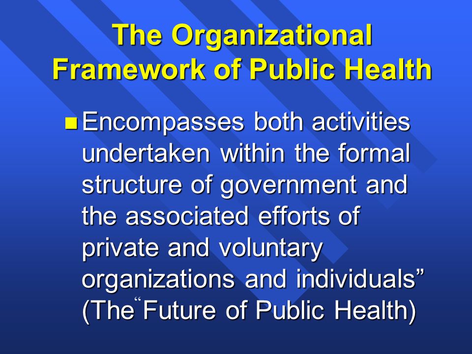 n Encompasses both activities undertaken within the formal structure of government and the associated efforts of private and voluntary organizations and individuals (The Future of Public Health) The Organizational Framework of Public Health