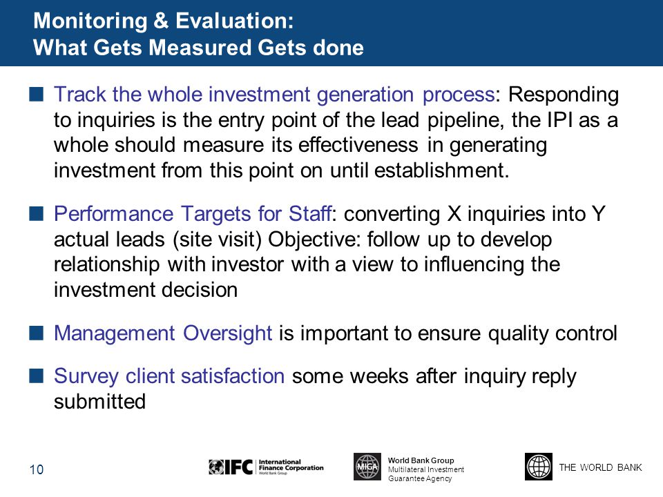 THE WORLD BANK World Bank Group Multilateral Investment Guarantee Agency Monitoring & Evaluation: What Gets Measured Gets done Track the whole investment generation process: Responding to inquiries is the entry point of the lead pipeline, the IPI as a whole should measure its effectiveness in generating investment from this point on until establishment.