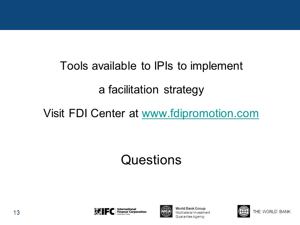 THE WORLD BANK World Bank Group Multilateral Investment Guarantee Agency Tools available to IPIs to implement a facilitation strategy Visit FDI Center at   Questions 13