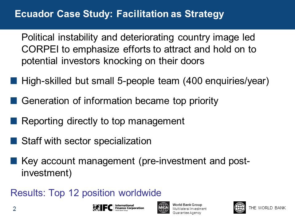 THE WORLD BANK World Bank Group Multilateral Investment Guarantee Agency Ecuador Case Study: Facilitation as Strategy 2 Political instability and deteriorating country image led CORPEI to emphasize efforts to attract and hold on to potential investors knocking on their doors High-skilled but small 5-people team (400 enquiries/year) Generation of information became top priority Reporting directly to top management Staff with sector specialization Key account management (pre-investment and post- investment) Results: Top 12 position worldwide