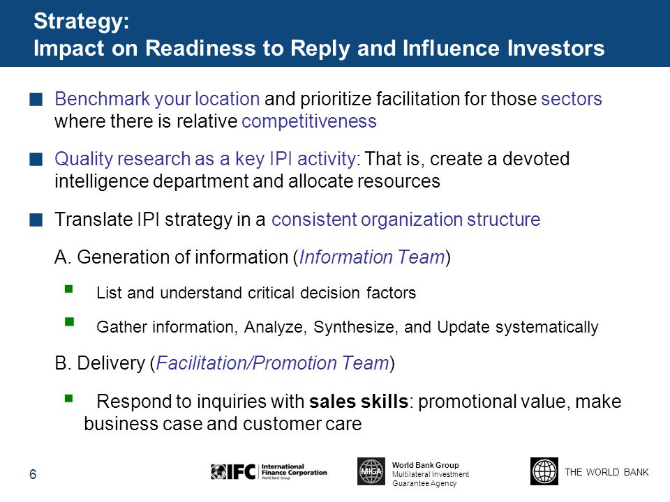 THE WORLD BANK World Bank Group Multilateral Investment Guarantee Agency Strategy: Impact on Readiness to Reply and Influence Investors Benchmark your location and prioritize facilitation for those sectors where there is relative competitiveness Quality research as a key IPI activity: That is, create a devoted intelligence department and allocate resources Translate IPI strategy in a consistent organization structure A.