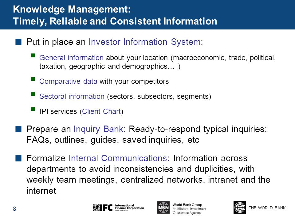 THE WORLD BANK World Bank Group Multilateral Investment Guarantee Agency Knowledge Management: Timely, Reliable and Consistent Information Put in place an Investor Information System:  General information about your location (macroeconomic, trade, political, taxation, geographic and demographics… )  Comparative data with your competitors  Sectoral information (sectors, subsectors, segments)  IPI services (Client Chart) Prepare an Inquiry Bank: Ready-to-respond typical inquiries: FAQs, outlines, guides, saved inquiries, etc Formalize Internal Communications: Information across departments to avoid inconsistencies and duplicities, with weekly team meetings, centralized networks, intranet and the internet 8