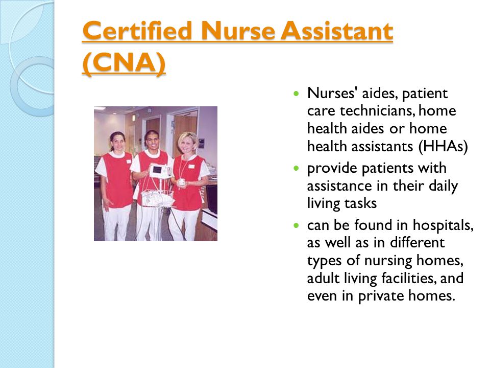 Certified Nurse Assistant (CNA) Certified Nurse Assistant (CNA) Nurses aides, patient care technicians, home health aides or home health assistants (HHAs) provide patients with assistance in their daily living tasks can be found in hospitals, as well as in different types of nursing homes, adult living facilities, and even in private homes.