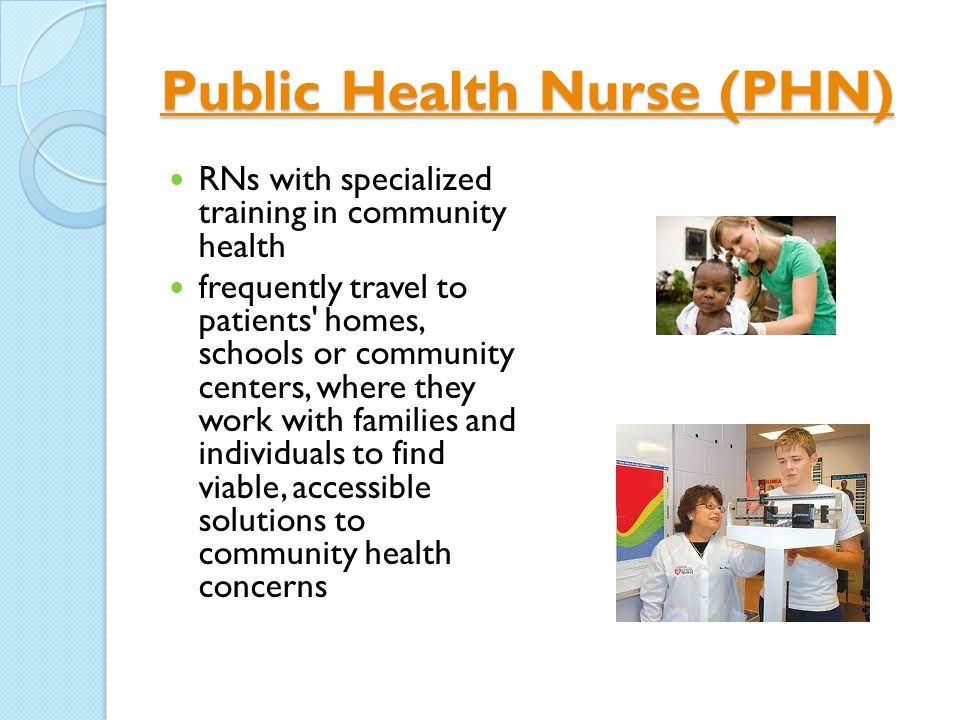 Public Health Nurse (PHN) Public Health Nurse (PHN) RNs with specialized training in community health frequently travel to patients homes, schools or community centers, where they work with families and individuals to find viable, accessible solutions to community health concerns