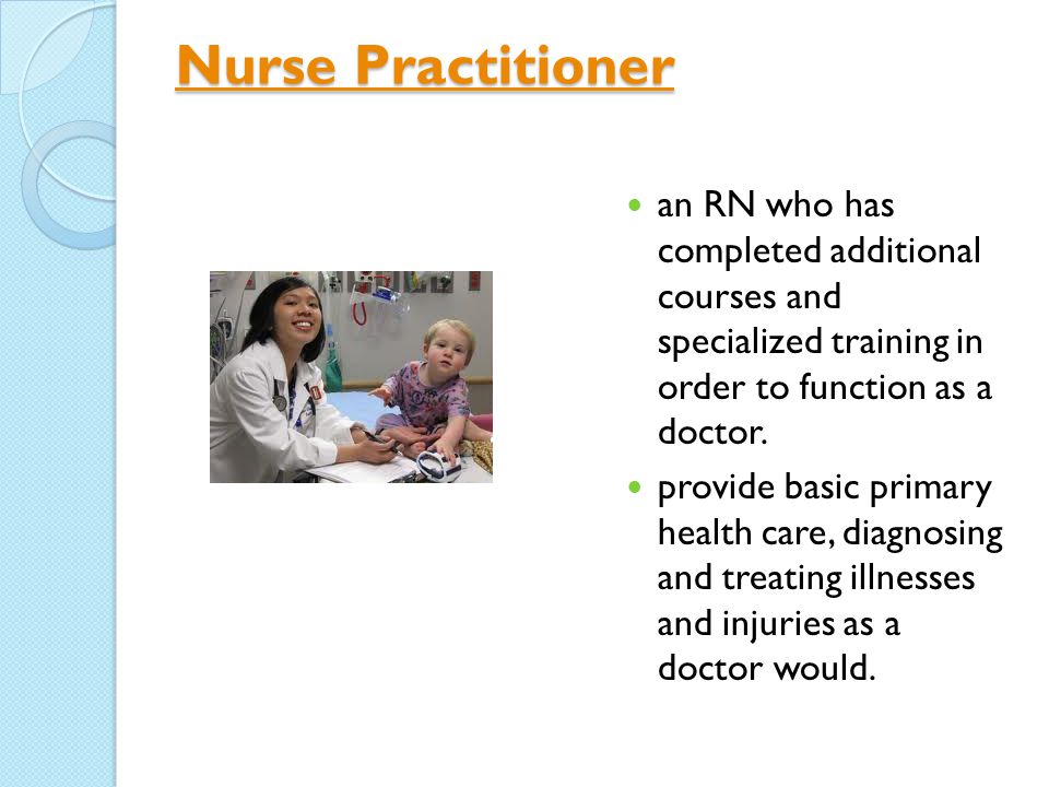 Nurse Practitioner Nurse Practitioner an RN who has completed additional courses and specialized training in order to function as a doctor.