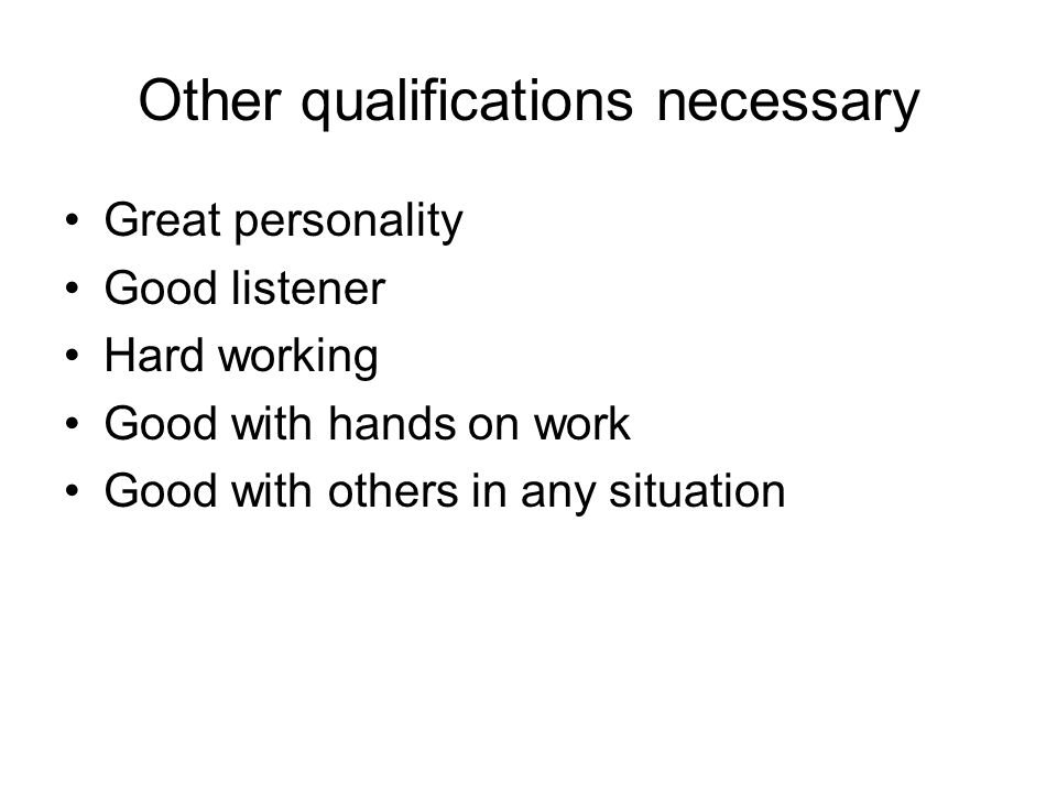 Other qualifications necessary Great personality Good listener Hard working Good with hands on work Good with others in any situation