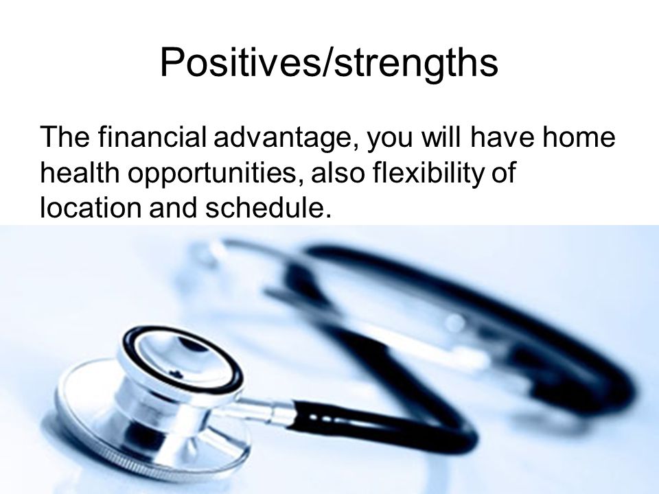 Positives/strengths The financial advantage, you will have home health opportunities, also flexibility of location and schedule.