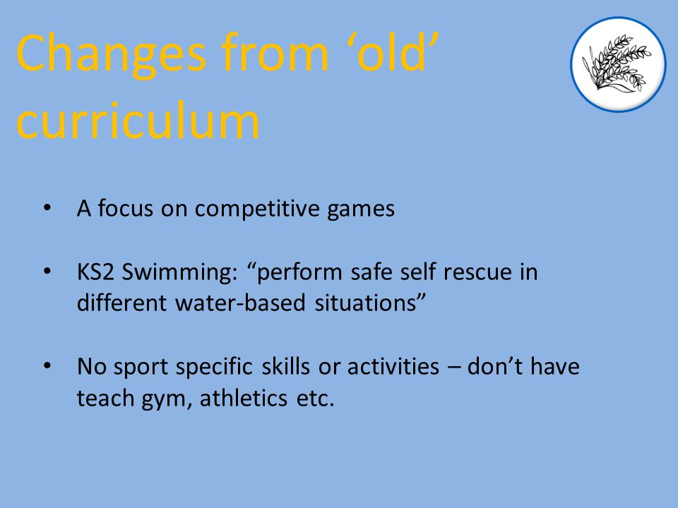 A focus on competitive games KS2 Swimming: perform safe self rescue in different water-based situations No sport specific skills or activities – don’t have teach gym, athletics etc.