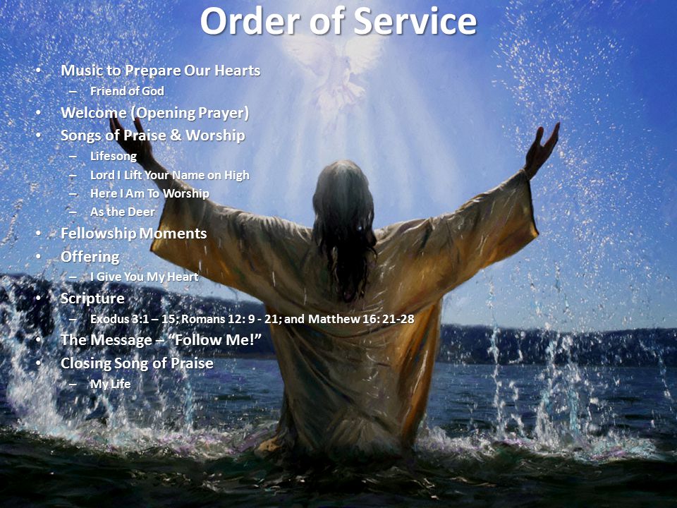 Order of Service Music to Prepare Our Hearts Music to Prepare Our Hearts – Friend of God Welcome (Opening Prayer) Welcome (Opening Prayer) Songs of Praise & Worship Songs of Praise & Worship – Lifesong – Lord I Lift Your Name on High – Here I Am To Worship – As the Deer Fellowship Moments Fellowship Moments Offering Offering – I Give You My Heart Scripture Scripture – Exodus 3:1 – 15; Romans 12: ; and Matthew 16: The Message – Follow Me! The Message – Follow Me! Closing Song of Praise Closing Song of Praise – My Life