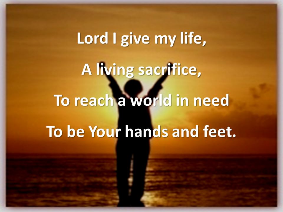 Lord I give my life, A living sacrifice, To reach a world in need To be Your hands and feet.