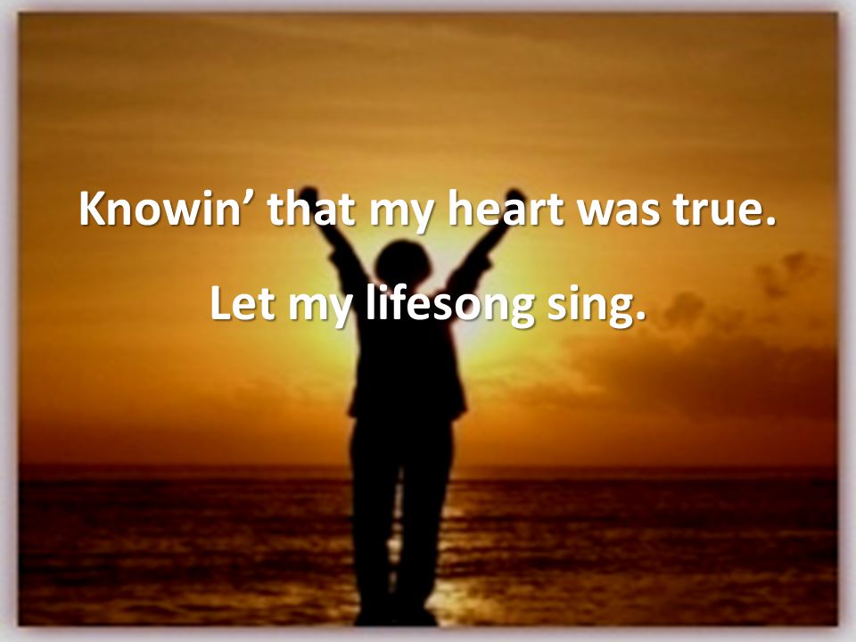 Knowin’ that my heart was true. Let my lifesong sing.