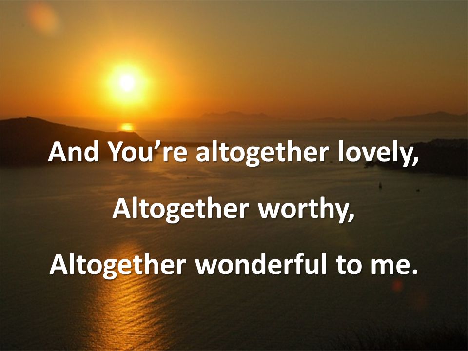 And You’re altogether lovely, Altogether worthy, Altogether wonderful to me.