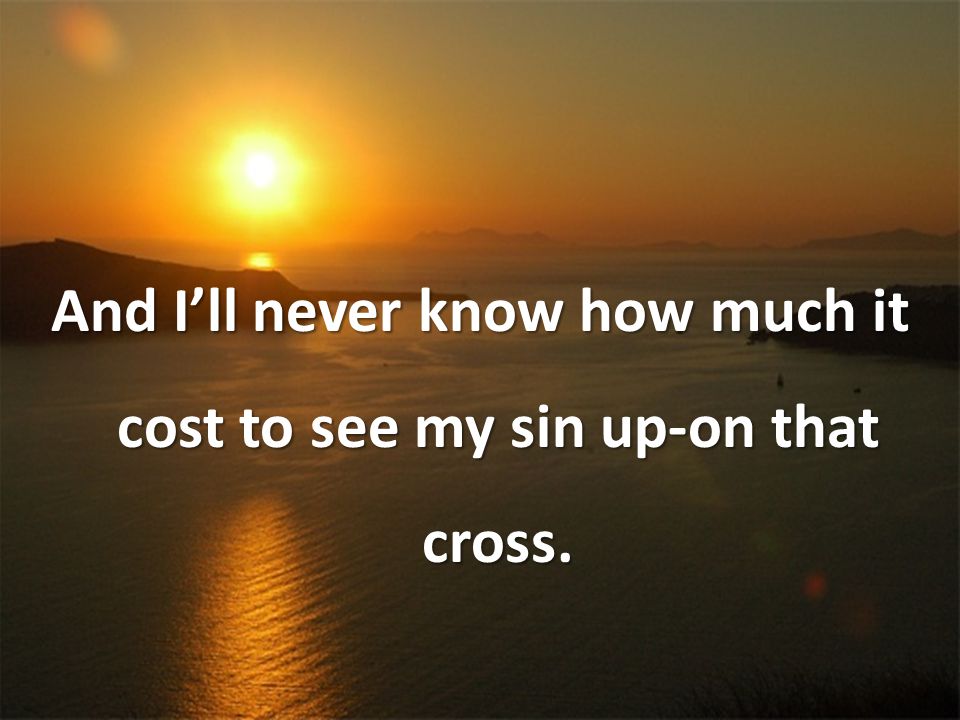 And I’ll never know how much it cost to see my sin up-on that cross.