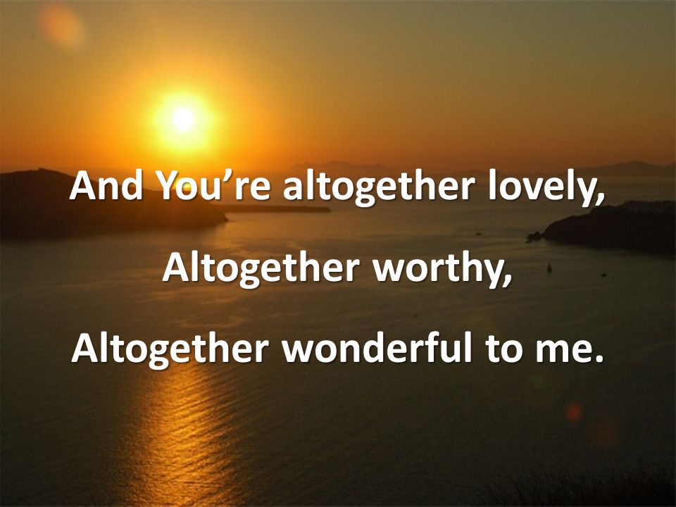 And You’re altogether lovely, Altogether worthy, Altogether wonderful to me.